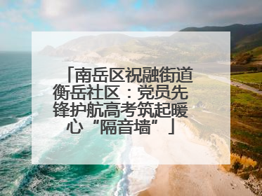 南岳区祝融街道衡岳社区：党员先锋护航高考筑起暖心“隔音墙”