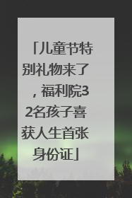 儿童节特别礼物来了，福利院32名孩子喜获人生首张身份证