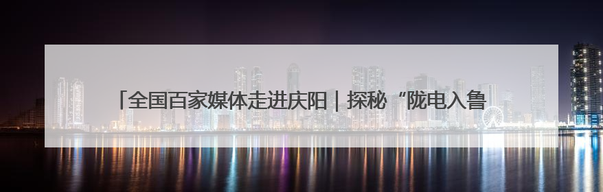 全国百家媒体走进庆阳｜探秘“陇电入鲁”送端心脏 庆阳驭风沐光点亮齐鲁万家