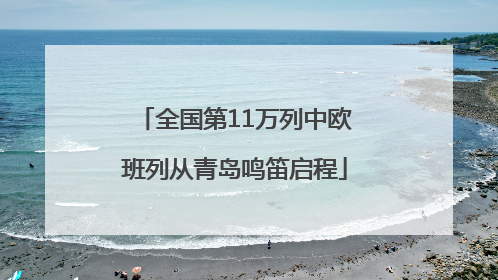 全国第11万列中欧班列从青岛鸣笛启程