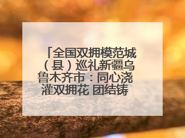 全国双拥模范城（县）巡礼新疆乌鲁木齐市：同心浇灌双拥花 团结铸就军民情