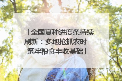 全国夏种进度条持续刷新：多地抢抓农时 筑牢粮食丰收基础