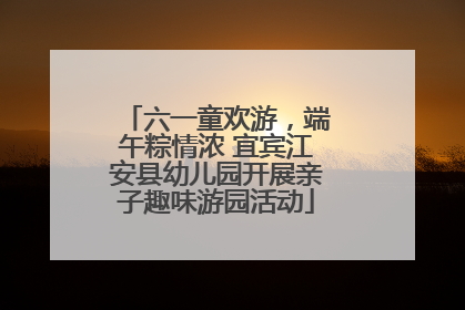 六一童欢游，端午粽情浓 宜宾江安县幼儿园开展亲子趣味游园活动