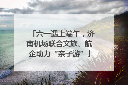六一遇上端午，济南机场联合文旅、航企助力“亲子游”