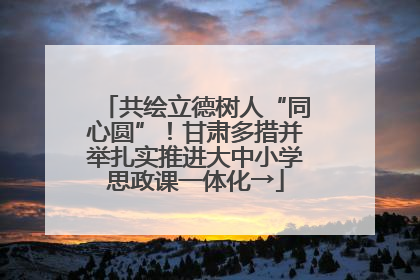 共绘立德树人“同心圆”！甘肃多措并举扎实推进大中小学思政课一体化→