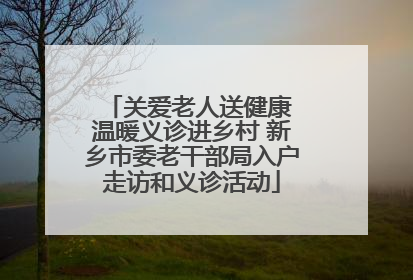 关爱老人送健康 温暖义诊进乡村 新乡市委老干部局入户走访和义诊活动