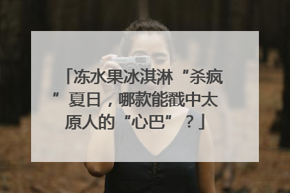 冻水果冰淇淋“杀疯”夏日，哪款能戳中太原人的“心巴”？