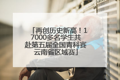 再创历史新高！17000多名学生共赴第五届全国青科赛云南省区域赛