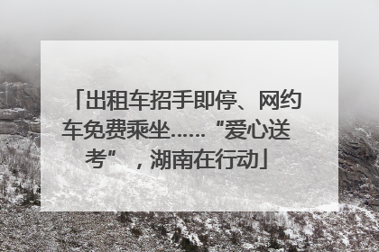 出租车招手即停、网约车免费乘坐……“爱心送考”，湖南在行动