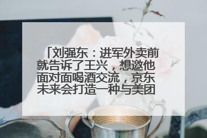 刘强东：进军外卖前就告诉了王兴，想邀他面对面喝酒交流，京东未来会打造一种与美团不同的商业模式