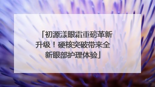 初源漾眼霜重磅革新升级！硬核突破带来全新眼部护理体验