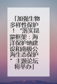 加强生物多样性保护！“落实昆蒙框架：海洋保护地建设和南极公海生态保护”主题论坛将举办
