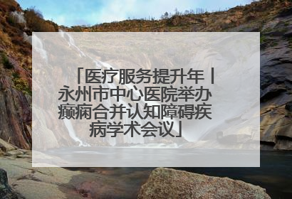 医疗服务提升年丨永州市中心医院举办癫痫合并认知障碍疾病学术会议