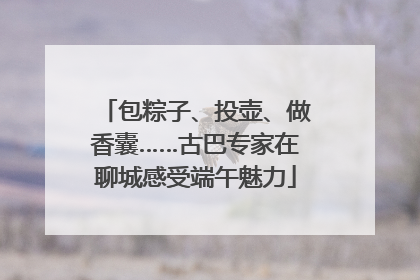 包粽子、投壶、做香囊……古巴专家在聊城感受端午魅力