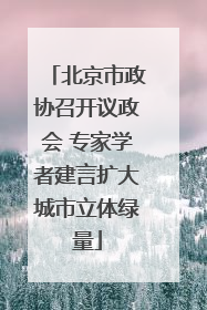 北京市政协召开议政会 专家学者建言扩大城市立体绿量