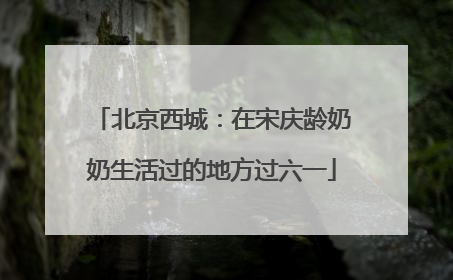 北京西城：在宋庆龄奶奶生活过的地方过六一