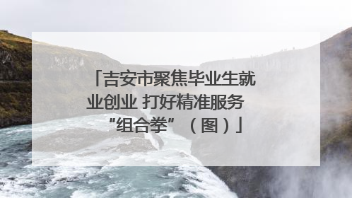 吉安市聚焦毕业生就业创业 打好精准服务“组合拳”（图）