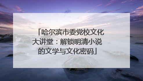 哈尔滨市委党校文化大讲堂：解锁明清小说的文学与文化密码