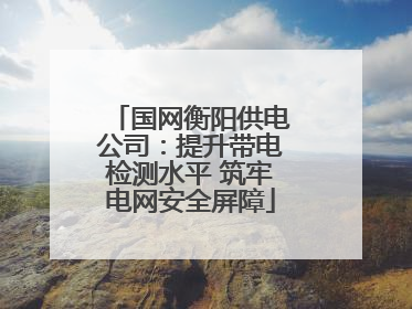 国网衡阳供电公司：提升带电检测水平 筑牢电网安全屏障