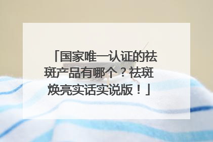 国家唯一认证的祛斑产品有哪个？祛斑焕亮实话实说版！