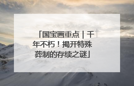 国宝画重点｜千年不朽！揭开特殊葬制的存续之谜