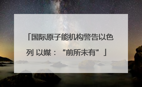 国际原子能机构警告以色列 以媒：“前所未有”