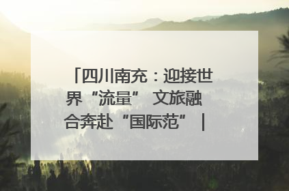 四川南充：迎接世界“流量” 文旅融合奔赴“国际范”｜话锦绣·说安逸