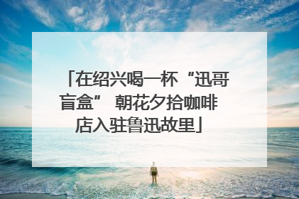 在绍兴喝一杯“迅哥盲盒” 朝花夕拾咖啡店入驻鲁迅故里