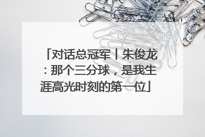 对话总冠军丨朱俊龙：那个三分球，是我生涯高光时刻的第一位