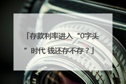 存款利率进入“0字头”时代 钱还存不存？