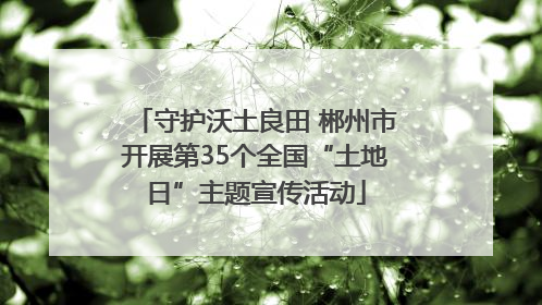 守护沃土良田 郴州市开展第35个全国“土地日”主题宣传活动