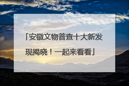 安徽文物普查十大新发现揭晓！一起来看看