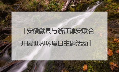 安徽歙县与浙江淳安联合开展世界环境日主题活动