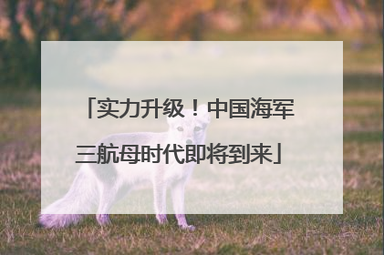 实力升级！中国海军三航母时代即将到来