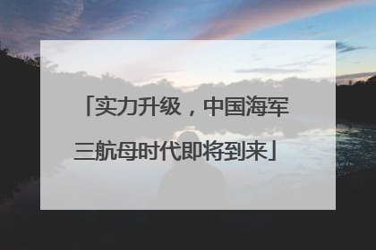 实力升级，中国海军三航母时代即将到来
