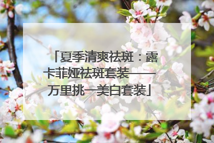 夏季清爽祛斑：露卡菲娅祛斑套装——万里挑一美白套装