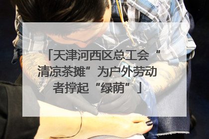 天津河西区总工会“清凉茶摊”为户外劳动者撑起“绿荫”