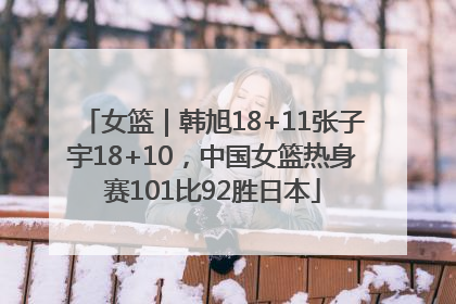 女篮｜韩旭18+11张子宇18+10，中国女篮热身赛101比92胜日本