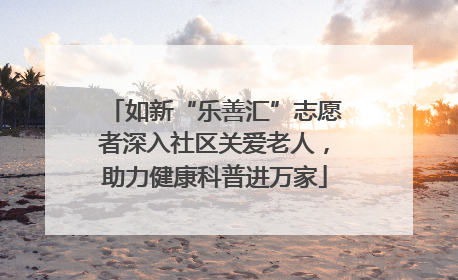 如新“乐善汇”志愿者深入社区关爱老人，助力健康科普进万家