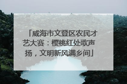 威海市文登区农民才艺大赛：樱桃红处歌声扬，文明新风满乡间