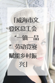 威海市文登区总工会“一镇一品”劳动竞赛赋能乡村振兴