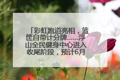 彩虹跑道亮相，篮筐自带计分牌……浮山全民健身中心进入收尾阶段，预计6月30日试运营