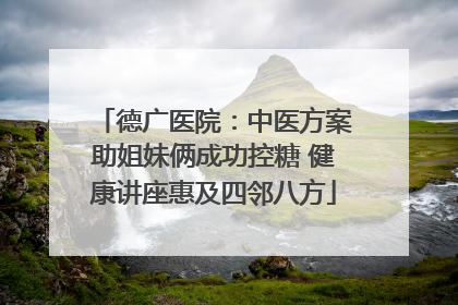 德广医院：中医方案助姐妹俩成功控糖 健康讲座惠及四邻八方
