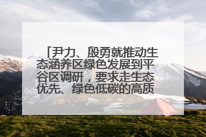 尹力、殷勇就推动生态涵养区绿色发展到平谷区调研，要求走生态优先、绿色低碳的高质量发展之路