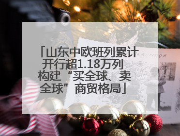 山东中欧班列累计开行超1.18万列 构建“买全球、卖全球”商贸格局