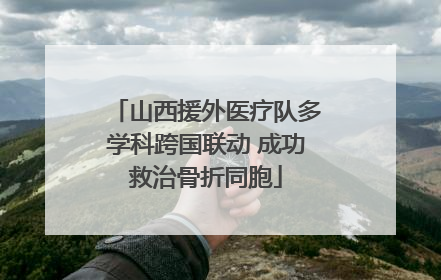 山西援外医疗队多学科跨国联动 成功救治骨折同胞