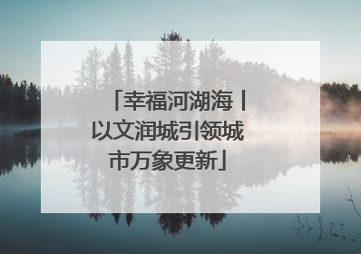 幸福河湖海丨以文润城引领城市万象更新