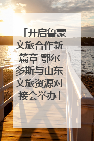 开启鲁蒙文旅合作新篇章 鄂尔多斯与山东文旅资源对接会举办