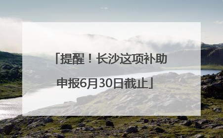 提醒！长沙这项补助申报6月30日截止