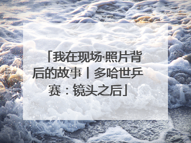 我在现场·照片背后的故事丨多哈世乒赛：镜头之后